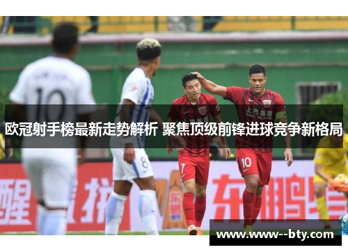 欧冠射手榜最新走势解析 聚焦顶级前锋进球竞争新格局