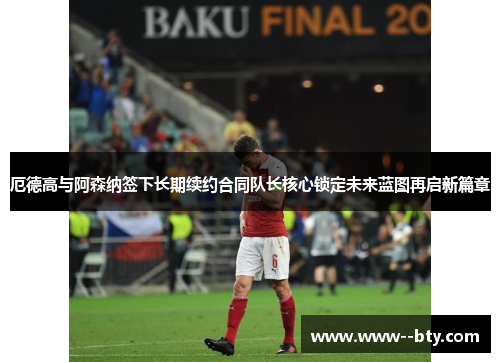 厄德高与阿森纳签下长期续约合同队长核心锁定未来蓝图再启新篇章