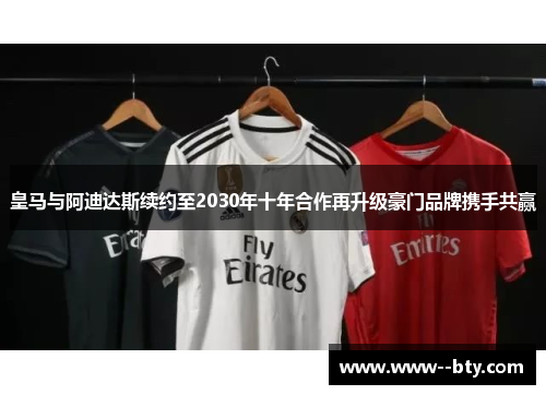 皇马与阿迪达斯续约至2030年十年合作再升级豪门品牌携手共赢